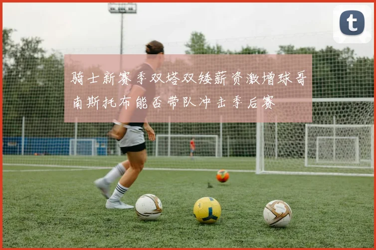 骑士新赛季双塔双矮薪资激增球哥南斯托布能否带队冲击季后赛