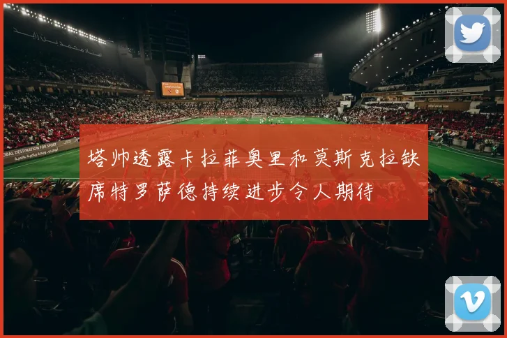 塔帅透露卡拉菲奥里和莫斯克拉缺席特罗萨德持续进步令人期待