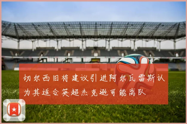 切尔西旧将建议引进阿尔瓦雷斯认为其适合英超杰克逊可能离队