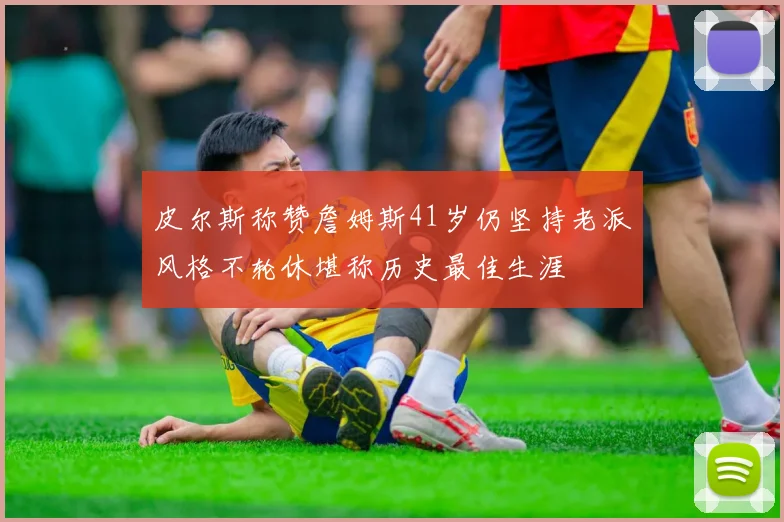 皮尔斯称赞詹姆斯41岁仍坚持老派风格不轮休堪称历史最佳生涯