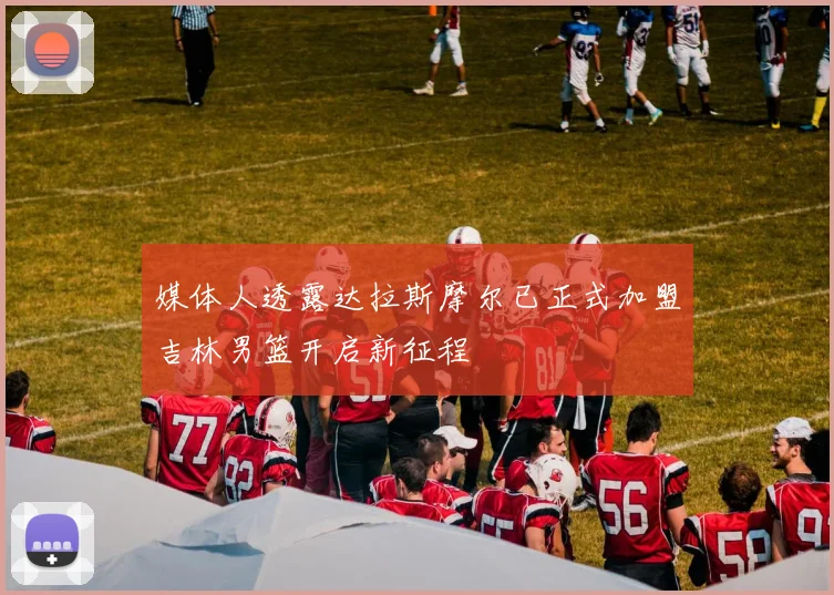 媒体人透露达拉斯摩尔已正式加盟吉林男篮开启新征程