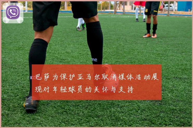 巴萨为保护亚马尔取消媒体活动展现对年轻球员的关怀与支持